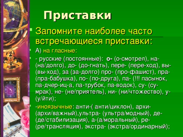 Приставки Запомните наиболее часто встречающиеся приставки: А) на гласные: - русские (постоянные): о- (о-смотрел), на- (на/долго), до- (до-гнать), пере- (пере-ход), вы- (вы-ход), за (за-долго) про- (про-фашист), пра- (пра-бабушка), по- (по-друга), па- (!!! пасынок, па-дчер-иц-а, па-трубок, па-водок), су- (су-мрак), не- (не/приятель), ни- (ни/чтожество), у- (у/йти); - иноязычные : анти-( анти/циклон), архи- (архи/важный),ультра- (ультра/модный), де- (де/стабилизация), а-(а/моральный), ре-(ре/трансляция), экстра- (экстра/ординарный); 