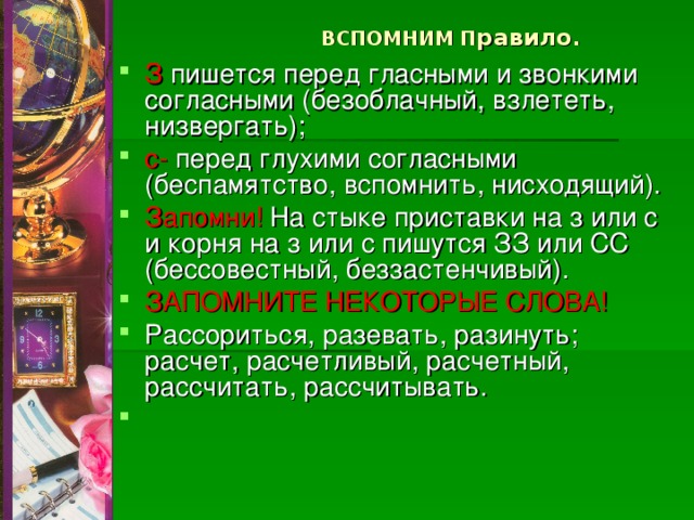 ВСПОМНИМ П равило .   З пишется перед гласными и звонкими согласными (безоблачный, взлететь, низвергать); с- перед глухими согласными (беспамятство, вспомнить, нисходящий). Запомни! На стыке приставки на з или с и корня на з или с пишутся ЗЗ или СС (бессовестный, беззастенчивый). ЗАПОМНИТЕ НЕКОТОРЫЕ СЛОВА! Рассориться, разевать, разинуть; расчет, расчетливый, расчетный, рассчитать, рассчитывать. 