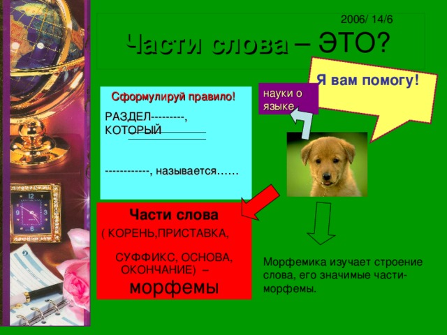 2006/ 14/6 Части слова – ЭТО? Я вам помогу!  науки о языке  Сформулируй правило! РАЗДЕЛ---------, КОТОРЫЙ ------------, называется……  Части слова ( КОРЕНЬ,ПРИСТАВКА, СУФФИКС, ОСНОВА, ОКОНЧАНИЕ) – морфемы Морфемика изучает строение слова, его значимые части- морфемы. 