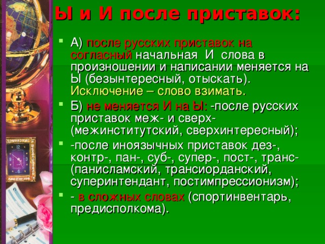 Ы и И после приставок:   А) после русских приставок на согласный начальная И слова в произношении и написании меняется на Ы (безынтересный, отыскать). Исключение – слово взимать. Б) не меняется И на Ы: -после русских приставок меж- и сверх-(межинститутский, сверхинтересный); -после иноязычных приставок дез-, контр-, пан-, суб-, супер-, пост-, транс-(панисламский, трансиорданский, суперинтендант, постимпрессионизм); - в сложных словах (спортинвентарь, предисполкома).  
