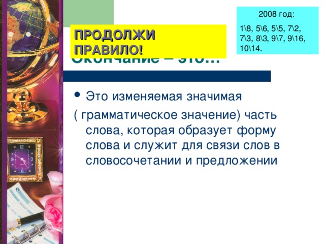 2008 год: 1\8, 5\6, 5\5, 7\2, 7\3, 8\3, 9\7, 9\16, 10\14. ПРОДОЛЖИ ПРАВИЛО! Окончание – это… Это изменяемая значимая ( грамматическое значение) часть слова, которая образует форму слова и служит для связи слов в словосочетании и предложении 