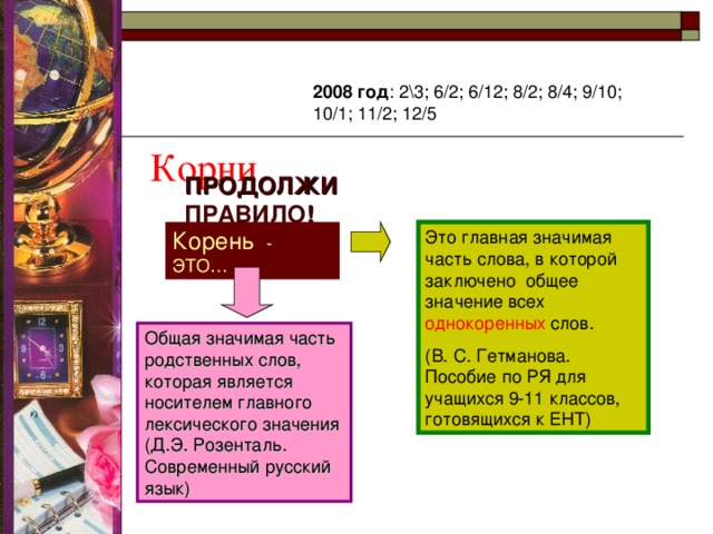  Корни 2008 год : 2\3; 6/2; 6/12; 8/2; 8/4; 9/10; 10/1; 11/2; 12/5 ПРОДОЛЖИ ПРАВИЛО ! Корень - ЭТО… Это главная значимая часть слова, в которой заключено общее значение всех однокоренных слов. (В. С. Гетманова. Пособие по РЯ для учащихся 9-11 классов, готовящихся к ЕНТ) Общая значимая часть родственных слов, которая является носителем главного лексического значения (Д.Э. Розенталь. Современный русский язык) 