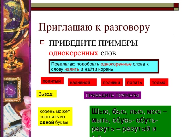 Приглашаю к разговору ПРИВЕДИТЕ ПРИМЕРЫ однокоренных слов  Предлагаю подобрать однокоренные слова к слову налить и найти корень политый наливной поливка полить полью Вывод: ПРИВЕДИТЕ ПРИМЕРЫ Ш ью, б ью, л ью, м ою – м ыть, об у вь- об у ть-раз у ть – раз у тый и т.д. Ш ью, б ью, л ью, м ою – м ыть, об у вь- об у ть-раз у ть – раз у тый и т.д. корень может состоять из одной буквы 