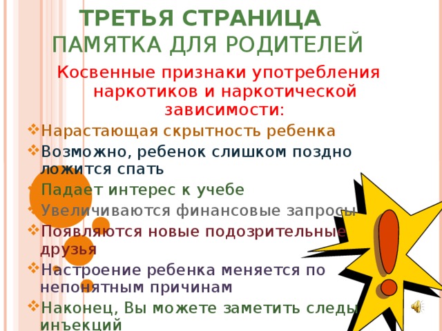 ТРЕТЬЯ СТРАНИЦА  ПАМЯТКА ДЛЯ РОДИТЕЛЕЙ Косвенные признаки употребления наркотиков и наркотической зависимости: Нарастающая скрытность ребенка Возможно, ребенок слишком поздно ложится спать Падает интерес к учебе Увеличиваются финансовые запросы Появляются новые подозрительные друзья Настроение ребенка меняется по непонятным причинам Наконец, Вы можете заметить следы инъекций 