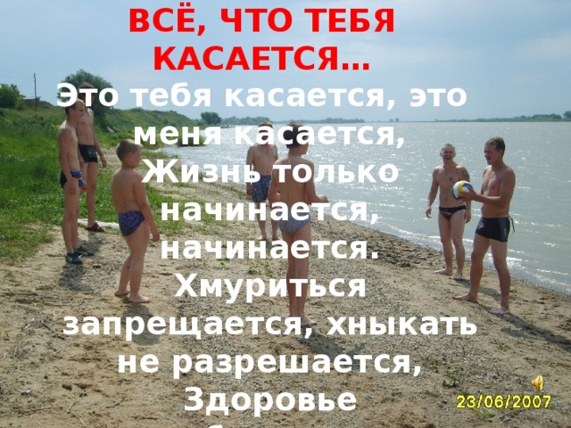 ВСЁ, ЧТО ТЕБЯ КАСАЕТСЯ… Это тебя касается, это меня касается,  Жизнь только начинается, начинается.  Хмуриться запрещается, хныкать не разрешается,  Здоровье прибавляется, прибавляется.  
