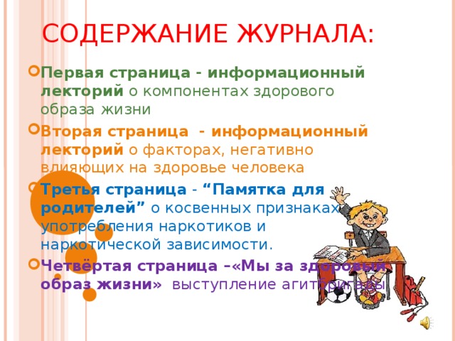 СОДЕРЖАНИЕ ЖУРНАЛА: Первая страница - информационный лекторий о компонентах здорового образа жизни Вторая страница - информационный лекторий о факторах, негативно влияющих на здоровье человека Третья страница - “Памятка для родителей” о косвенных признаках употребления наркотиков и наркотической зависимости. Четвёртая страница –«Мы за здоровый образ жизни» выступление агитбригады 
