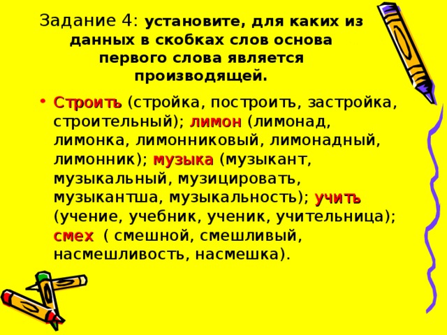 Задание 4: установите, для каких из данных в скобках слов основа первого слова является производящей. Строить (стройка, построить, застройка, строительный); лимон (лимонад, лимонка, лимонниковый, лимонадный, лимонник); музыка (музыкант, музыкальный, музицировать, музыкантша, музыкальность); учить (учение, учебник, ученик, учительница); смех  ( смешной, смешливый, насмешливость, насмешка). 