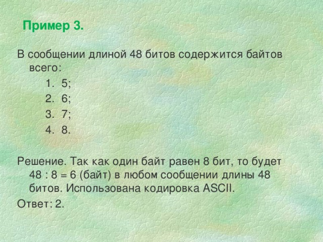 Пример 3. В сообщении длиной 48 битов содержится байтов всего: 5; 6; 7; 8. 5; 6; 7; 8. 5; 6; 7; 8. Решение. Так как один байт равен 8 бит, то будет  48 : 8 = 6 (байт) в любом сообщении длины 48 битов. Использована кодировка ASCII. Ответ: 2. 