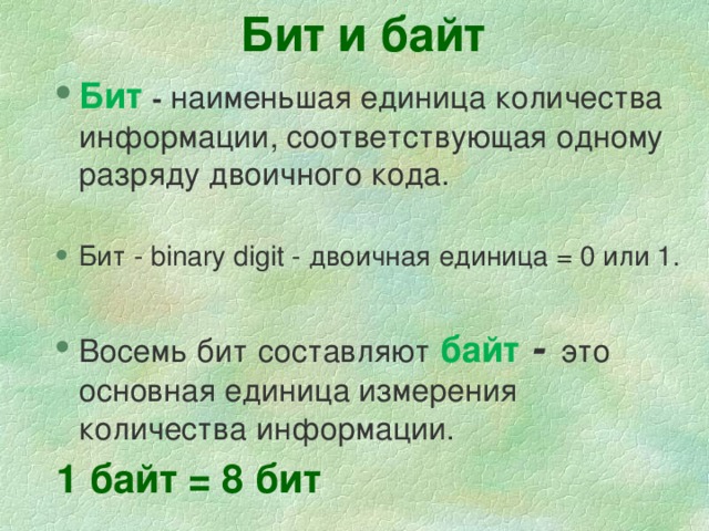 Бит и байт Бит  -  наименьшая единица количества информации, соответствующая одному разряду двоичного кода. Бит  -  наименьшая единица количества информации, соответствующая одному разряду двоичного кода. Бит - binary digit - двоичная единица = 0 или 1. Бит - binary digit - двоичная единица = 0 или 1. Восемь  бит  составляют  байт -  это основная единица измерения количества информации. Восемь  бит  составляют  байт -  это основная единица измерения количества информации. 1 байт = 8 бит 