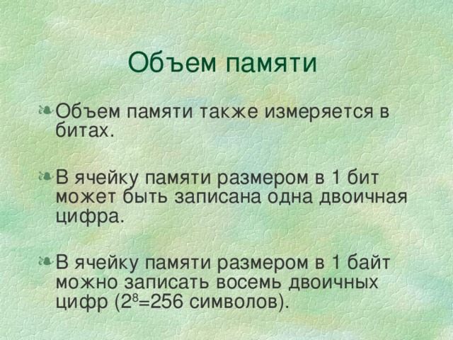 Объем памяти Объем памяти также измеряется в битах. В ячейку памяти размером в 1 бит может быть записана одна двоичная цифра. В ячейку памяти размером в 1 байт можно записать восемь двоичных цифр (2 8 =256 символов). 