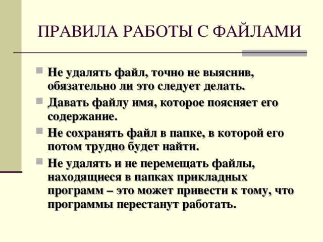 ПРАВИЛА РАБОТЫ С ФАЙЛАМИ Не удалять файл, точно не выяснив, обязательно ли это следует делать. Давать файлу имя, которое поясняет его содержание. Не сохранять файл в папке, в которой его потом трудно будет найти. Не удалять и не перемещать файлы, находящиеся в папках прикладных программ – это может привести к тому, что программы перестанут работать.  