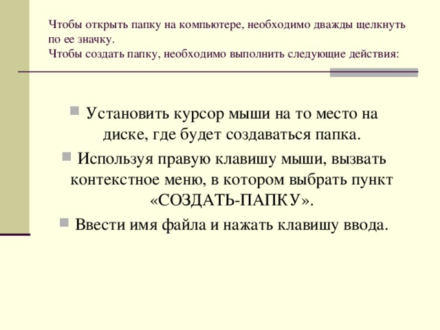 Чтобы открыть папку на компьютере, необходимо дважды щелкнуть по ее значку.  Чтобы создать папку, необходимо выполнить следующие действия:   Установить курсор мыши на то место на диске, где будет создаваться папка. Используя правую клавишу мыши, вызвать контекстное меню, в котором выбрать пункт «СОЗДАТЬ-ПАПКУ». Ввести имя файла и нажать клавишу ввода. 