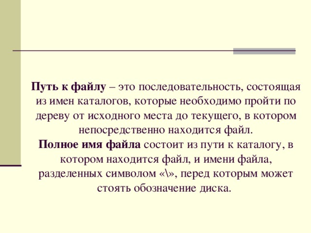 Путь к файлу – это последовательность, состоящая из имен каталогов, которые необходимо пройти по дереву от исходного места до текущего, в котором непосредственно находится файл.  Полное имя файла состоит из пути к каталогу, в котором находится файл, и имени файла, разделенных символом «\», перед которым может стоять обозначение диска. 