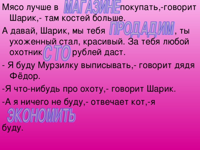 Мясо лучше в покупать,-говорит Шарик,- там костей больше. А давай, Шарик, мы тебя , ты ухоженный стал, красивый. За тебя любой охотник рублей даст. - Я буду Мурзилку выписывать,- говорит дядя Фёдор. -Я что-нибудь про охоту,- говорит Шарик. -А я ничего не буду,- отвечает кот,-я буду. 