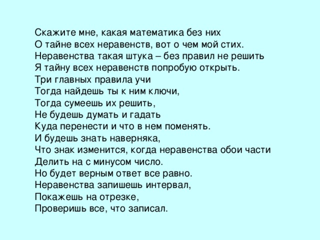 Скажите мне, какая математика без них О тайне всех неравенств, вот о чем мой стих. Неравенства такая штука – без правил не решить Я тайну всех неравенств попробую открыть. Три главных правила учи Тогда найдешь ты к ним ключи, Тогда сумеешь их решить, Не будешь думать и гадать Куда перенести и что в нем поменять. И будешь знать наверняка, Что знак изменится, когда неравенства обои части Делить на с минусом число. Но будет верным ответ все равно. Неравенства запишешь интервал, Покажешь на отрезке, Проверишь все, что записал. 