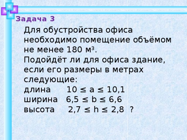 Задача 3 Для обустройства офиса необходимо помещение объёмом не менее 180 м 3 . Подойдёт ли для офиса здание, если его размеры в метрах следующие: длина 10 ≤ a ≤ 10,1 ширина 6,5 ≤ b ≤ 6,6 высота 2,7 ≤ h ≤ 2,8 ? 10 