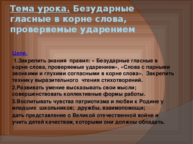 Тема урока. Безударные гласные в корне слова, проверяемые ударением Цели.     1.Закрепить знания  правил: « Безударные гласные в корне слова, проверяемые ударением», «Слова с парными звонкими и глухими согласными в корне слова».  Закрепить технику выразительного  чтения стихотворений. 2.Развивать умение высказывать свои мысли; совершенствовать коллективные формы работы. 3.Воспитывать чувства патриотизма и любви к Родине у младших  школьников;  дружбы, взаимопомощи; дать представление о Великой отечественной войне и учить детей качествам, которыми они должны обладать. 