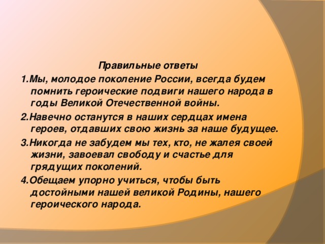  Правильные ответы 1.Мы, молодое поколение России, всегда будем помнить героические подвиги нашего народа в годы Великой Отечественной войны. 2.Навечно останутся в наших сердцах имена героев, отдавших свою жизнь за наше будущее. 3.Никогда не забудем мы тех, кто, не жалея своей жизни, завоевал свободу и счастье для грядущих поколений. 4.Обещаем упорно учиться, чтобы быть достойными нашей великой Родины, нашего героического народа. 