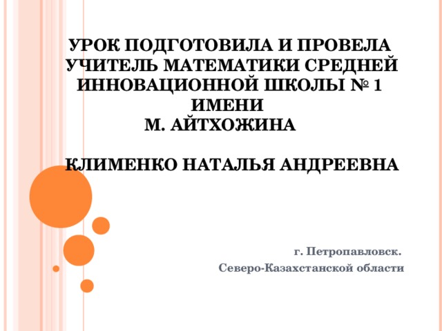 УРОК ПОДГОТОВИЛА И ПРОВЕЛА  УЧИТЕЛЬ МАТЕМАТИКИ СРЕДНЕЙ ИННОВАЦИОННОЙ ШКОЛЫ № 1 ИМЕНИ  М. АЙТХОЖИНА    КЛИМЕНКО НАТАЛЬЯ АНДРЕЕВНА г. Петропавловск. Северо-Казахстанской области   