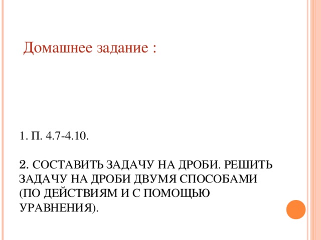        1. П. 4.7-4.10.   2. СОСТАВИТЬ ЗАДАЧУ НА ДРОБИ. РЕШИТЬ ЗАДАЧУ НА ДРОБИ ДВУМЯ СПОСОБАМИ (ПО ДЕЙСТВИЯМ И С ПОМОЩЬЮ УРАВНЕНИЯ).   Домашнее задание :   10 