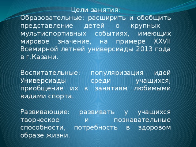 Цели занятия: Образовательные: расширить и обобщить представление детей о крупных мультиспортивных событиях, имеющих мировое значение, на примере XXVII Всемирной летней универсиады 2013 года в г.Казани. Воспитательные: популяризация идей Универсиады среди учащихся, приобщение их к занятиям любимыми видами спорта. Развивающие: развивать у учащихся творческое и познавательные способности, потребность в здоровом образе жизни. 