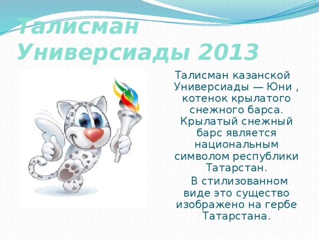 Талисман Универсиады 2013 Талисман казанской Универсиады — Юни , котенок крылатого снежного барса. Крылатый снежный барс является национальным символом республики Татарстан.  В стилизованном виде это существо изображено на гербе Татарстана. 