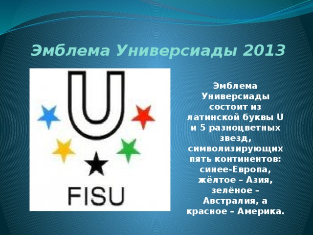 Эмблема Универсиады 2013 Эмблема Универсиады состоит из латинской буквы U и 5 разноцветных звезд, символизирующих пять континентов: синее-Европа, жёлтое – Азия, зелёное – Австралия, а красное – Америка. 