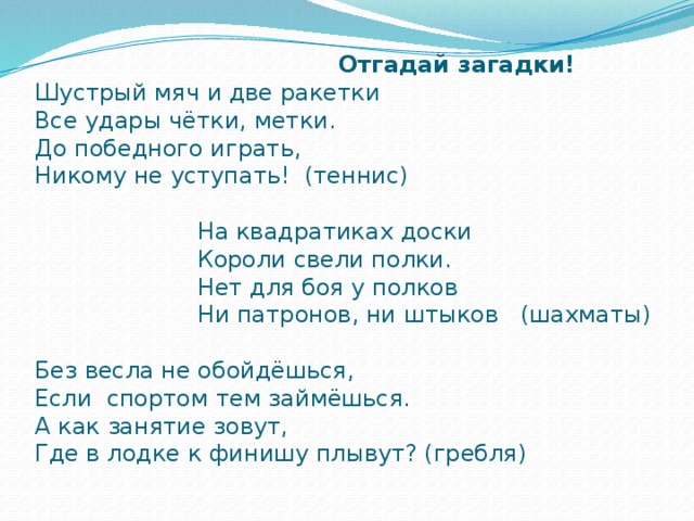    Отгадай загадки!  Шустрый мяч и две ракетки  Все удары чётки, метки.  До победного играть,  Никому не уступать! (теннис)   На квадратиках доски  Короли свели полки.  Нет для боя у полков  Ни патронов, ни штыков (шахматы)   Без весла не обойдёшься,  Если спортом тем займёшься.  А как занятие зовут,  Где в лодке к финишу плывут? (гребля)   