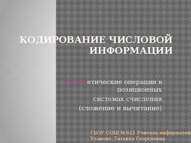 Кодирование числовой  информации Арифм етические операции в позиционных системах счисления (сложение и вычитание) ГБОУ СОШ № 621 Учитель информатики Уланова Татьяна Георгиевна 