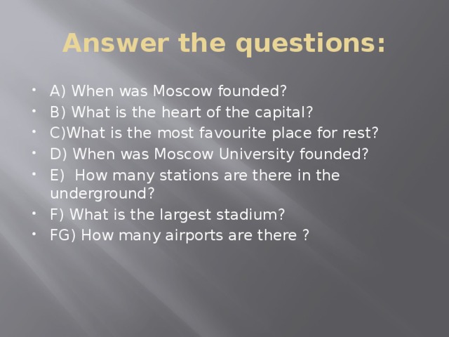 Answer the questions: A) When was Moscow founded? B) What is the heart of the capital? C)What is the most favourite place for rest? D) When was Moscow University founded? E) How many stations are there in the underground? F) What is the largest stadium? FG) How many airports are there ? 