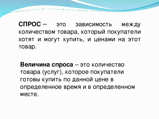 СПРОС  – это зависимость между количеством товара, который покупатели хотят и могут купить, и ценами на этот товар. Величина спроса  – это количество товара (услуг), которое покупатели готовы купить по данной цене в определенное время и в определенном месте. 