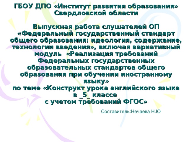   ГБОУ ДПО «Институт развития образования» Свердловской области   Выпускная работа слушателей ОП « Федеральный государственный стандарт общего образования: идеология, содержание, технологии введения», включая вариативный модуль «Реализация требований Федеральных государственных образовательных стандартов общего образования при обучении иностранному языку »  по теме «Конструкт урока английского языка в _ 5 _ классе  с учетом требований ФГОС» Составитель:Нечаева Н.Ю 