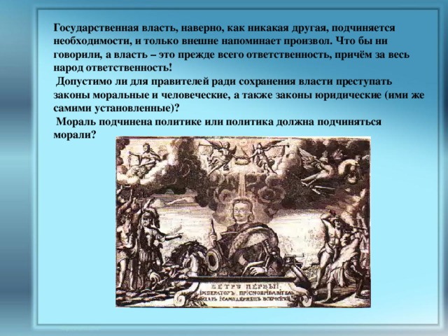 Государственная власть, наверно, как никакая другая, подчиняется необходимости, и только внешне напоминает произвол. Что бы ни говорили, а власть – это прежде всего ответственность, причём за весь народ ответственность!  Допустимо ли для правителей ради сохранения власти преступать законы моральные и человеческие, а также законы юридические (ими же самими установленные)?  Мораль подчинена политике или политика должна подчиняться морали? 