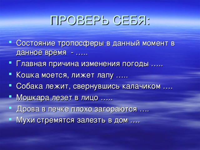 ПРОВЕРЬ СЕБЯ: Состояние тропосферы в данный момент в данное время - ….. Главная причина изменения погоды ….. Кошка моется, лижет лапу ….. Собака лежит, свернувшись калачиком …. Мошкара лезет в лицо ….. Дрова в печке плохо загораются …. Мухи стремятся залезть в дом ….    