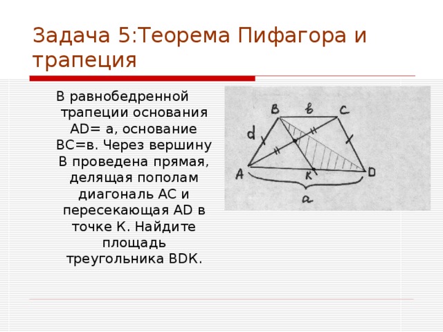 Задача 5:Теорема Пифагора и трапеция В равнобедренной трапеции основания А D = а, основание ВС=в. Через вершину В проведена прямая, делящая пополам диагональ АС и пересекающая А D в точке К. Найдите площадь треугольника В D К. 