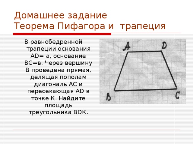 Домашнее задание  Теорема Пифагора и трапеция В равнобедренной трапеции основания А D = а, основание ВС=в. Через вершину В проведена прямая, делящая пополам диагональ АС и пересекающая А D в точке К. Найдите площадь треугольника В D К. 