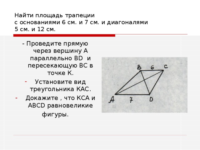 Найти площадь трапеции  с основаниями 6 см. и 7 см. и диагоналями  5 см. и 12 см. - Проведите прямую через вершину А параллельно В D и пересекающую ВС в точке К. Установите вид треугольника КАС. Докажите , что КСА и АВС D равновеликие фигуры. 