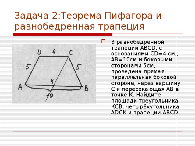 Задача 2:Теорема Пифагора и равнобедренная трапеция В равнобедренной трапеции АВС D , с основаниями С D =4 см., АВ=10см.и боковыми сторонами 5см, проведена прямая, параллельная боковой стороне, через вершину С и пересекающая АВ в точке К. Найдите площади треугольника КСВ, четырёхугольника А D СК и трапеции АВС D . 