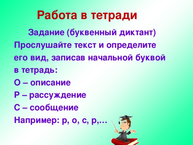 Работа в тетради Задание (буквенный диктант) Прослушайте текст и определите его вид, записав начальной буквой в тетрадь: О – описание Р – рассуждение С – сообщение Например: р, о, с, р,… 