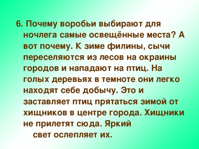 6.  Почему воробьи выбирают для ночлега самые освещённые места? А вот почему. К зиме филины, сычи переселяются из лесов на окраины городов и нападают на птиц. На голых деревьях в темноте они легко находят себе добычу. Это и заставляет птиц прятаться зимой от хищников в центре города. Хищники не прилетят сюда. Яркий свет ослепляет их. 