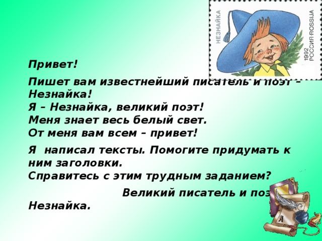 Привет!  Пишет вам известнейший писатель и поэт – Незнайка! Я – Незнайка, великий поэт!  Меня знает весь белый свет.  От меня вам всем – привет!  Я написал тексты. Помогите придумать к ним заголовки. Справитесь с этим трудным заданием?   Великий писатель и поэт Незнайка. 