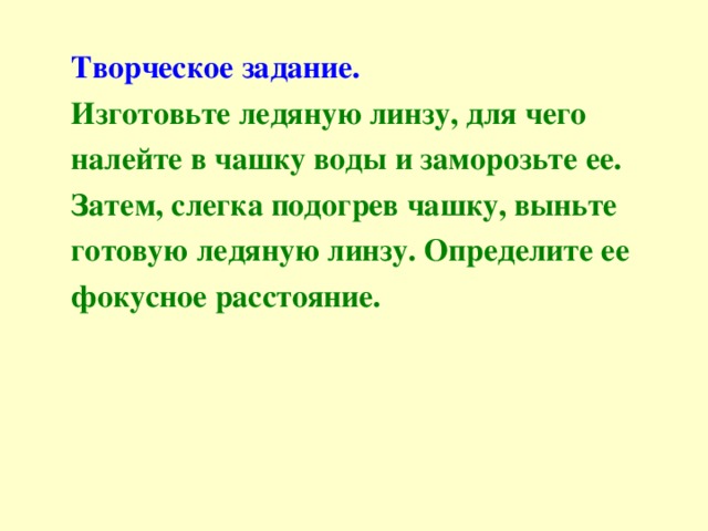 Творческое задание. Изготовьте ледяную линзу, для чего налейте в чашку воды и заморозьте ее. Затем, слегка подогрев чашку, выньте готовую ледяную линзу. Определите ее фокусное расстояние. 