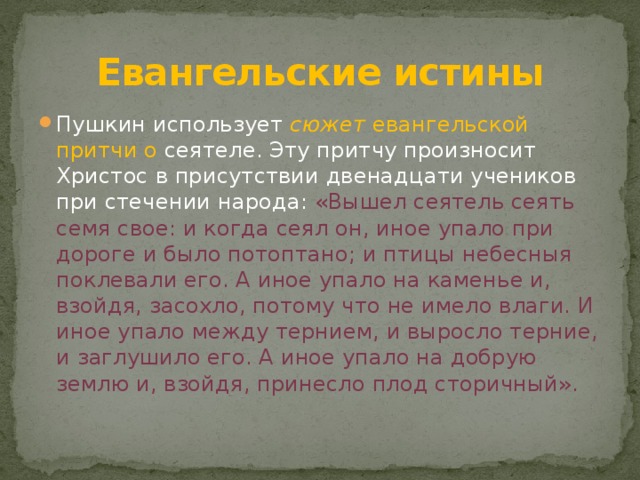 Евангельские истины Пушкин использует  сюжет  евангельской притчи о сеятеле. Эту притчу произносит Христос в присутствии двенадцати учеников при стечении народа: «Вышел сеятель сеять семя свое: и когда сеял он, иное упало при дороге и было потоптано; и птицы небесныя поклевали его. А иное упало на каменье и, взойдя, засохло, потому что не имело влаги. И иное упало между тернием, и выросло терние, и заглушило его. А иное упало на добрую землю и, взойдя, принесло плод сторичный». 