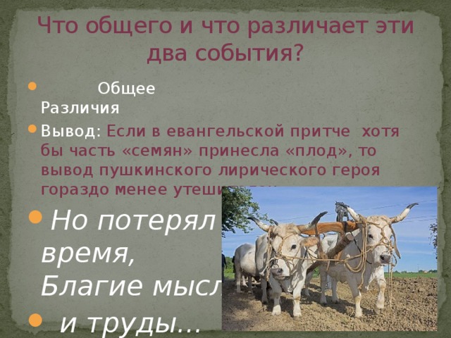 Что общего и что различает эти два события?  Общее Различия Вывод: Если в евангельской притче хотя бы часть «семян» принесла «плод», то вывод пушкинского лирического героя гораздо менее утешителен: Но потерял я только время,  Благие мысли  и труды... 