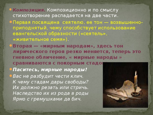 Композиция . Композиционно и по смыслу стихотворение распадается на две части. Первая посвящена сеятелю, ее тон — возвышенно-приподнятый, чему способствует использование евангельской образности («сеятель», «живительное семя») . Вторая — «мирным народам», здесь тон лирического героя резко меняется, теперь это гневное обличение, « мирные народы » сравниваются с покорным стадом: Паситесь, мирные народы! Вас не разбудит чести клич.  К чему стадам дары свободы?  Их должно резать или стричь.  Наследство их из рода в роды  Ярмо с гремушками да бич. 