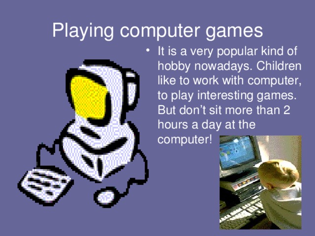 Playing computer games It is a very popular kind of hobby nowadays. Children like to work with computer, to play interesting games. But don’t sit more than 2 hours a day at the computer! 