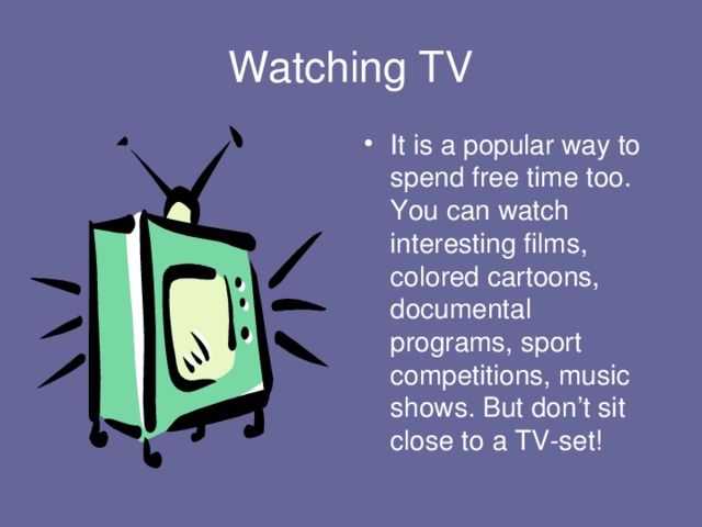 Watching TV It is a popular way to spend free time too. You can watch interesting films, colored cartoons, documental programs, sport competitions, music shows. But don’t sit close to a TV-set! 