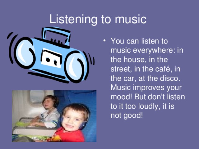Listening to music You can listen to music everywhere: in the house, in the street, in the café, in the car, at the disco. Music improves your mood! But don’t listen  to it too loudly, it is not good!  