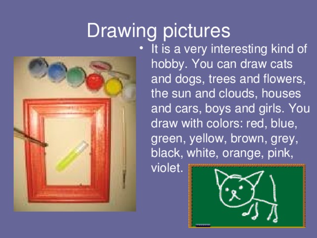 Drawing pictures It is a very interesting kind of hobby. You can draw cats and dogs, trees and flowers, the sun and clouds, houses and cars, boys and girls. You draw with colors: red, blue, green, yellow, brown, grey, black, white, orange, pink, violet. 