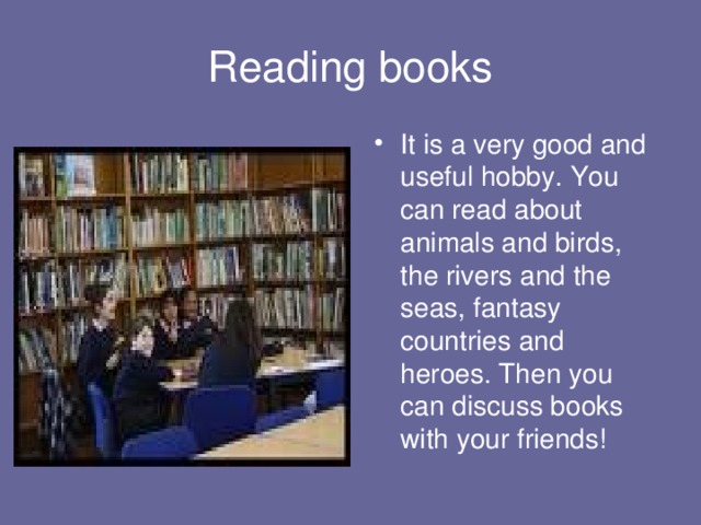 Reading books It is a very good and useful hobby. You can read about animals and birds, the rivers and the seas, fantasy countries and heroes. Then you can discuss books with your friends! 